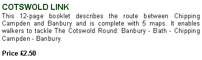 Text Box: COTSWOLD LINKThis 12-page booklet describes the route between Chipping Campden and Banbury and is complete with 5 maps. It enables walkers to tackle The Cotswold Round: Banbury - Bath - Chipping Campden - Banbury. Price 2.50 
