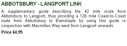 Text Box: ABBOTSBURY - LANGPORT LINKA supplementary guide describing the 42 mile route from Abbotsbury to Langport, thus providing a 126 mile Coast-to-Coast route from Abbotsbury to Barnstaple by using this guide in conjunction with Macmillan Way west from Langport onwards.Price 4.95 